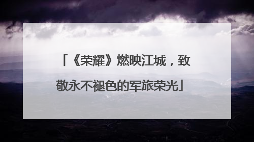 《荣耀》燃映江城，致敬永不褪色的军旅荣光