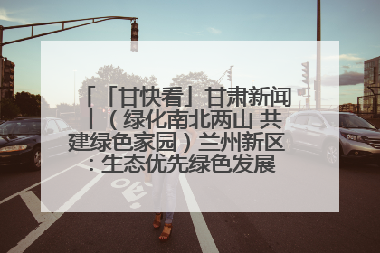 「甘快看」甘肃新闻丨（绿化南北两山 共建绿色家园）兰州新区：生态优先绿色发展 打造生态环保示范区