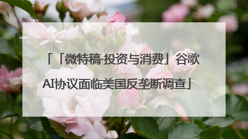 「微特稿·投资与消费」谷歌AI协议面临美国反垄断调查
