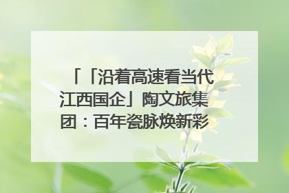 「沿着高速看当代江西国企」陶文旅集团：百年瓷脉焕新彩 文旅融合谱华章