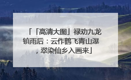 「高清大图」禄劝九龙镇雨后：云作鹤飞青山瀑，翠染仙乡入画来