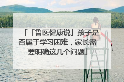 「鲁医健康说」孩子是否属于学习困难，家长需要明确这几个问题
