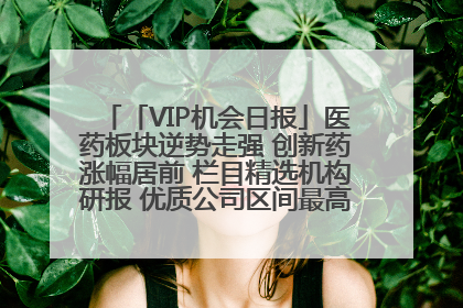 「VIP机会日报」医药板块逆势走强 创新药涨幅居前 栏目精选机构研报 优质公司区间最高涨34.9%