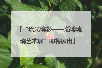 “琉光璃彩——淄博琉璃艺术展”即将展出