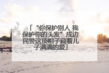 “你保护别人 我保护你的头发”戍边民警这顶帽子藏着儿子满满的爱