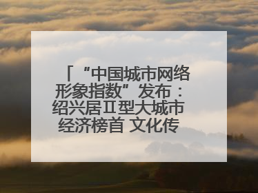 “中国城市网络形象指数”发布：绍兴居Ⅱ型大城市经济榜首 文化传播独具特色