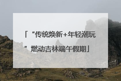 “传统焕新+年轻潮玩”燃动吉林端午假期