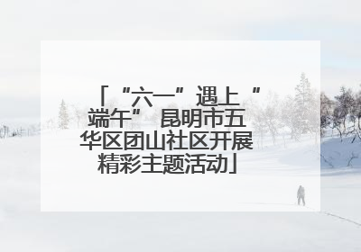 “六一”遇上“端午” 昆明市五华区团山社区开展精彩主题活动