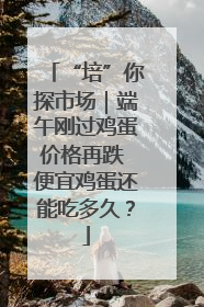 “培”你探市场｜端午刚过鸡蛋价格再跌 便宜鸡蛋还能吃多久？