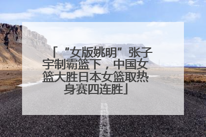 “女版姚明”张子宇制霸篮下，中国女篮大胜日本女篮取热身赛四连胜