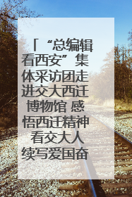 “总编辑看西安”集体采访团走进交大西迁博物馆 感悟西迁精神 看交大人续写爱国奋斗新篇章