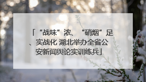 “战味”浓、“硝烟”足、实战化 湖北举办全省公安新闻舆论实训练兵