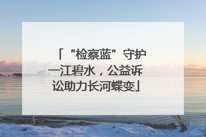 “检察蓝”守护一江碧水，公益诉讼助力长河蝶变