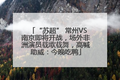 “苏超” 常州VS南京即将开战，场外非洲演员载歌载舞，高喊助威：今晚吃鸭