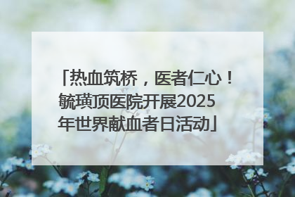 热血筑桥，医者仁心！毓璜顶医院开展2025年世界献血者日活动
