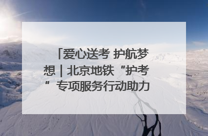 爱心送考 护航梦想｜北京地铁“护考”专项服务行动助力考生无忧赴考