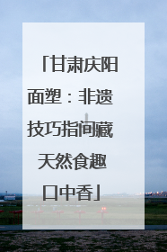 甘肃庆阳面塑：非遗技巧指间藏 天然食趣口中香