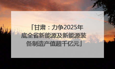 甘肃：力争2025年底全省新能源及新能源装备制造产值超千亿元