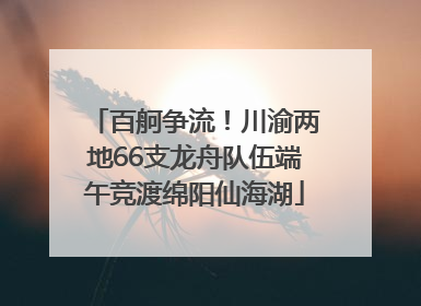 百舸争流！川渝两地66支龙舟队伍端午竞渡绵阳仙海湖