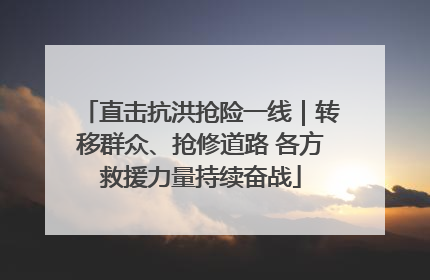 直击抗洪抢险一线｜转移群众、抢修道路 各方救援力量持续奋战