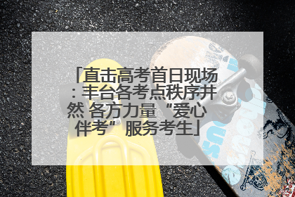 直击高考首日现场：丰台各考点秩序井然 各方力量“爱心伴考”服务考生