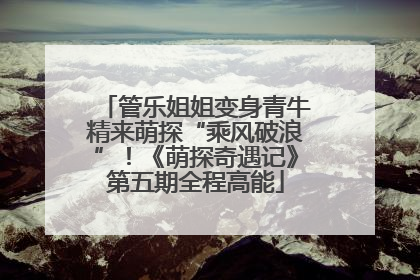 管乐姐姐变身青牛精来萌探“乘风破浪”！《萌探奇遇记》第五期全程高能