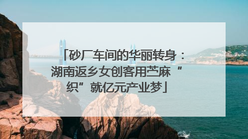 砂厂车间的华丽转身：湖南返乡女创客用苎麻“织”就亿元产业梦