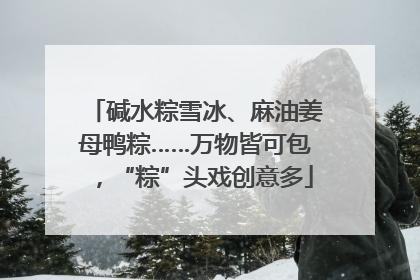 碱水粽雪冰、麻油姜母鸭粽……万物皆可包，“粽”头戏创意多