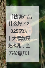 祛斑产品什么好？2025亲选十大爆款淡斑水乳，全方位碾压