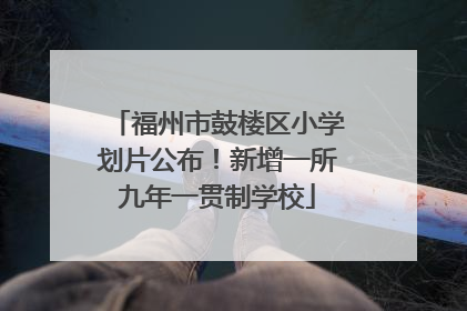福州市鼓楼区小学划片公布！新增一所九年一贯制学校