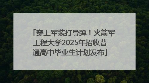 穿上军装打导弹！火箭军工程大学2025年招收普通高中毕业生计划发布