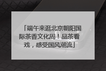 端午来逛北京朝阳国际茶香文化周！品茶看戏，感受国风潮流