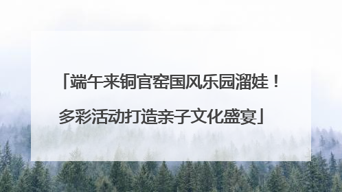 端午来铜官窑国风乐园溜娃！多彩活动打造亲子文化盛宴