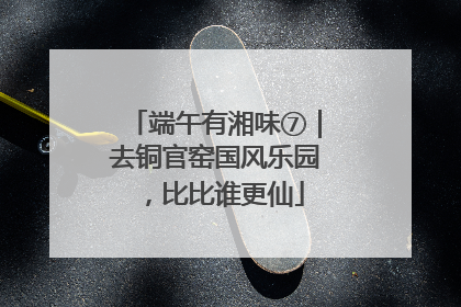端午有湘味⑦｜去铜官窑国风乐园，比比谁更仙