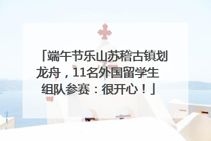 端午节乐山苏稽古镇划龙舟，11名外国留学生组队参赛：很开心！