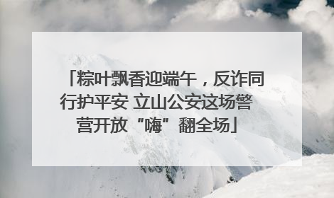 粽叶飘香迎端午，反诈同行护平安 立山公安这场警营开放“嗨”翻全场