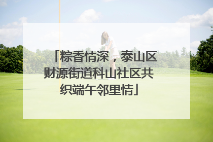 粽香情深，泰山区财源街道科山社区共织端午邻里情