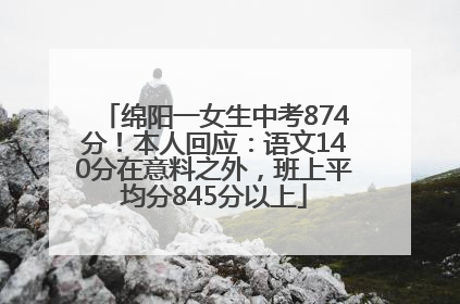 绵阳一女生中考874分！本人回应：语文140分在意料之外，班上平均分845分以上