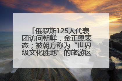 俄罗斯125人代表团访问朝鲜，金正恩表态；被朝方称为“世界级文化胜地”的旅游区，将首次接待俄游客