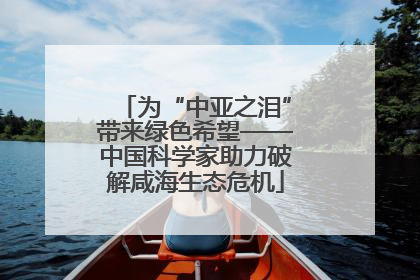 为“中亚之泪”带来绿色希望——中国科学家助力破解咸海生态危机