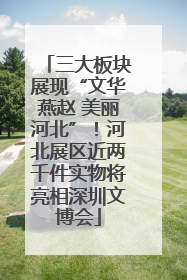 三大板块展现“文华燕赵 美丽河北”！河北展区近两千件实物将亮相深圳文博会