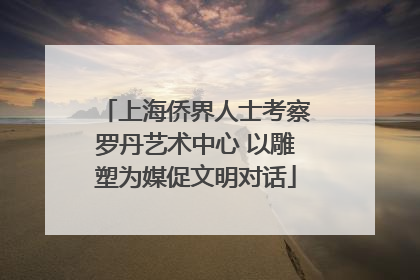 上海侨界人士考察罗丹艺术中心 以雕塑为媒促文明对话