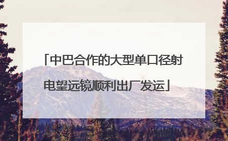 中巴合作的大型单口径射电望远镜顺利出厂发运