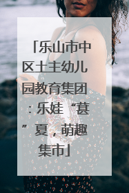 乐山市中区土主幼儿园教育集团：乐娃“葚”夏，萌趣集市