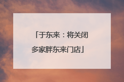 于东来：将关闭多家胖东来门店