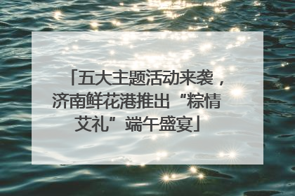 五大主题活动来袭，济南鲜花港推出“粽情艾礼”端午盛宴