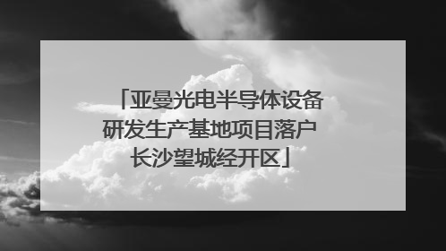 亚曼光电半导体设备研发生产基地项目落户长沙望城经开区