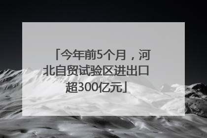 今年前5个月，河北自贸试验区进出口超300亿元
