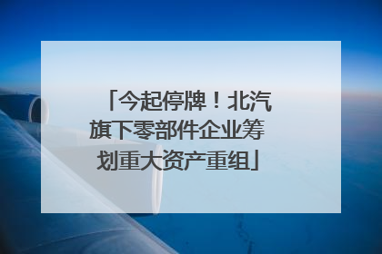 今起停牌！北汽旗下零部件企业筹划重大资产重组