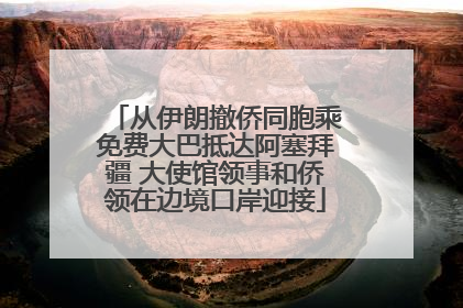 从伊朗撤侨同胞乘免费大巴抵达阿塞拜疆 大使馆领事和侨领在边境口岸迎接